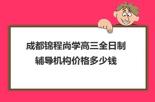 成都锦程尚学高三全日制辅导机构价格多少钱(高三全日制补课一般多少钱)