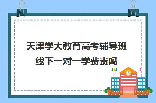 天津学大教育高考辅导班线下一对一学费贵吗（小学辅导班）