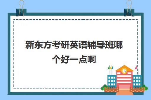 新东方考研英语辅导班哪个好一点啊(考研辅导班哪个更好)