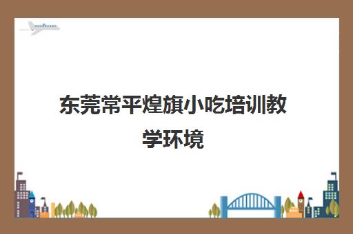 东莞常平煌旗小吃培训教学环境(煌旗小吃培训项目表)