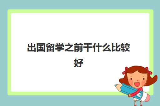 出国留学之前干什么比较好(留学需要提供什么资料)