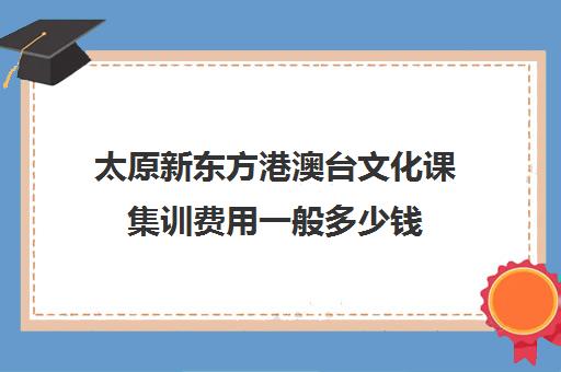 太原新东方港澳台文化课集训费用一般多少钱(新东方培训收费价格表)