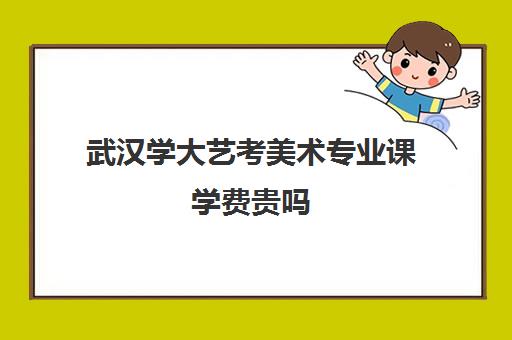 武汉学大艺考美术专业课学费贵吗(美术生多少分能上武汉大学)