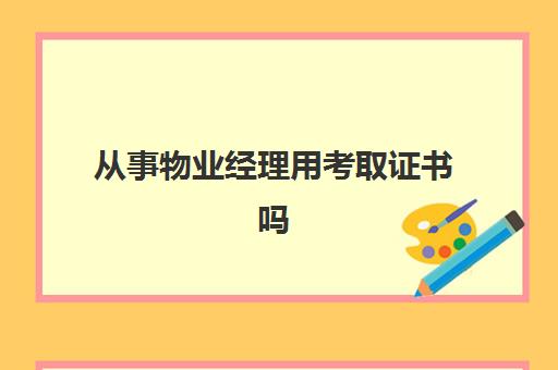 从事物业经理用考取证书吗(从事物业行业需要考取哪些证书)