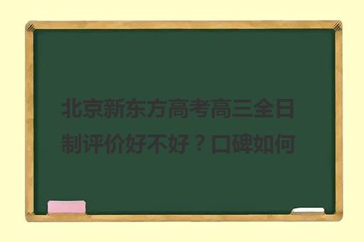 北京新东方高考高三全日制评价好不好？口碑如何？（高考全日制培训机构有必要去吗）