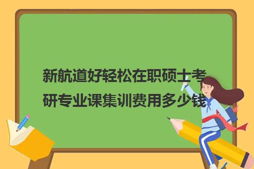 新航道好轻松在职硕士考研专业课集训费用多少钱（新航道考研怎么样）