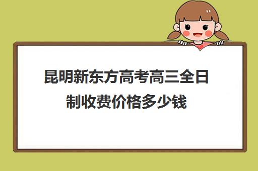 昆明新东方高考高三全日制收费价格多少钱(昆明高考培训机构哪家强)