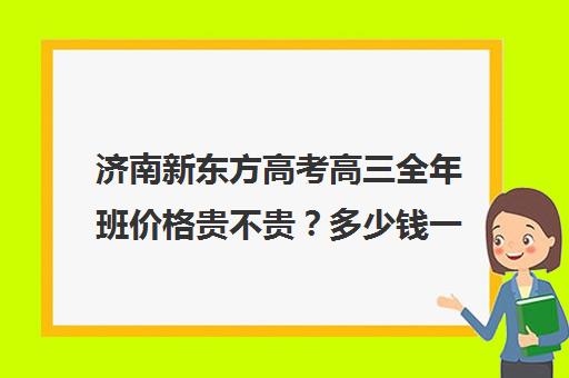 济南新东方高考高三全年班价格贵不贵？多少钱一年(新东方学费多少一年)