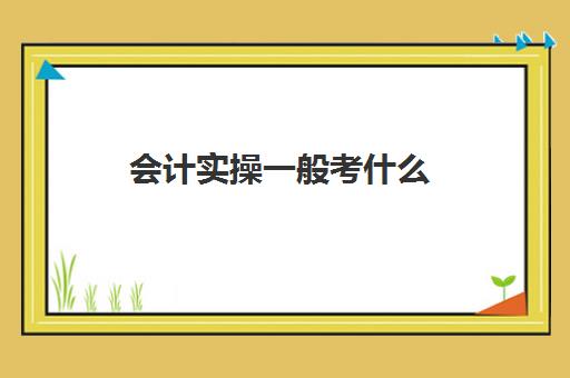 会计实操一般考什么(会计初级考试都考什么)