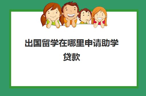 出国留学在哪里申请助学贷款(助学贷款如何还款)