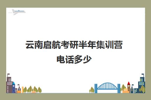 云南启航考研半年集训营电话多少（云南考研机构实力排名）