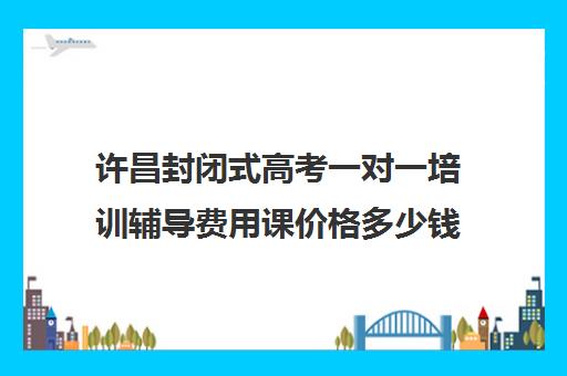 许昌封闭式高考一对一培训辅导费用课价格多少钱(新高二暑假封闭式辅导)