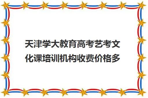 天津学大教育高考艺考文化课培训机构收费价格多少钱(艺考文化课培训多少钱)