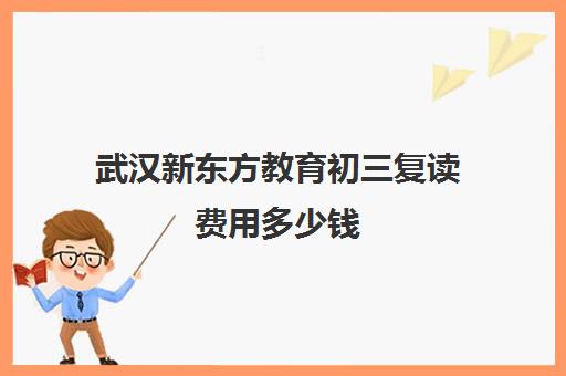 武汉新东方教育初三复读费用多少钱（初三复读需要花多少钱）