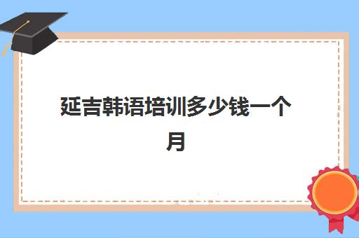 延吉韩语培训多少钱一个月(报一个韩语培训班要多少钱)