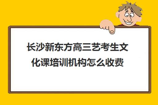 长沙新东方高三艺考生文化课培训机构怎么收费(高三艺考文化课怎么补)