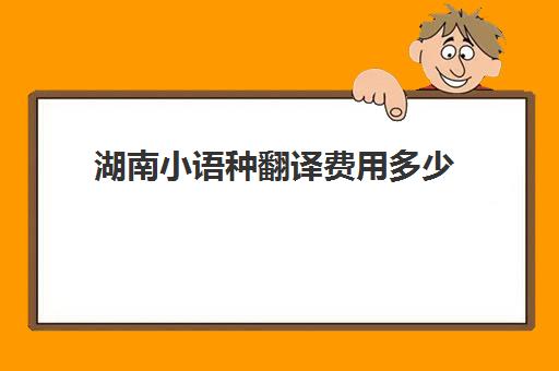 湖南小语种翻译费用多少(长沙有资质的翻译机构)