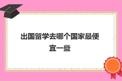 出国留学去哪个国家最便宜一些(去哪个国家留学比较便宜)