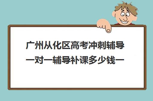 广州从化区高考冲刺辅导一对一辅导补课多少钱一小时(从化一对一辅导老师)