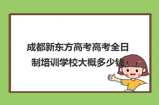 成都新东方高考高考全日制培训学校大概多少钱(成都211教育全日制牛吗)