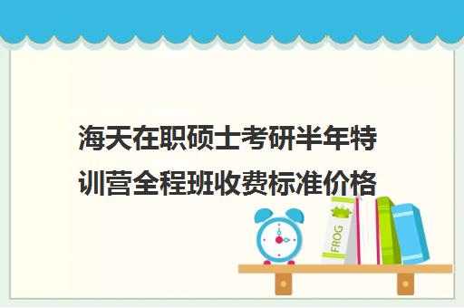 海天在职硕士考研半年特训营全程班收费标准价格一览（在职研究生考试辅导班）