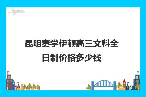 昆明秦学伊顿高三文科全日制价格多少钱(西安伊顿名师全日制学校排名)