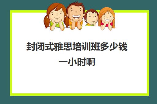 封闭式雅思培训班多少钱一小时啊(托福封闭培训一般多久)