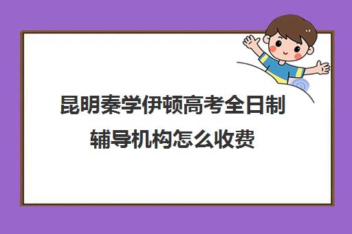 昆明秦学伊顿高考全日制辅导机构怎么收费(昆明口碑好的高中补课机构)