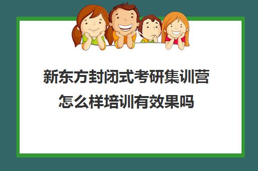 新东方封闭式考研集训营怎么样培训有效果吗(新东方考研集训营有用吗)