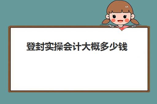 登封实操会计大概多少钱(3个月会计速成班多少钱)