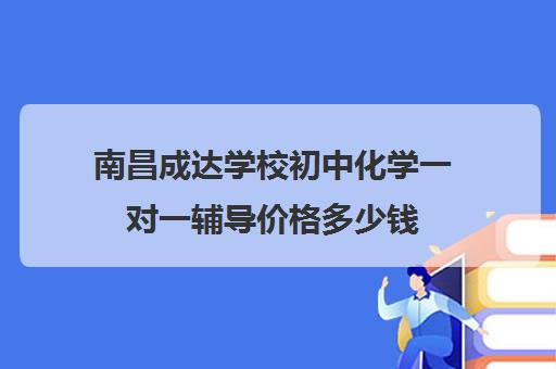 南昌成达学校初中化学一对一辅导价格多少钱(正规的初中补课机构)