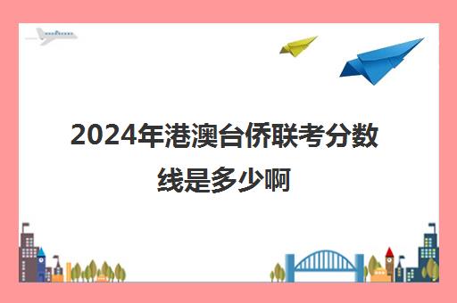 2024年港澳台侨联考分数线是多少啊(港澳台联考2023各校分数线)