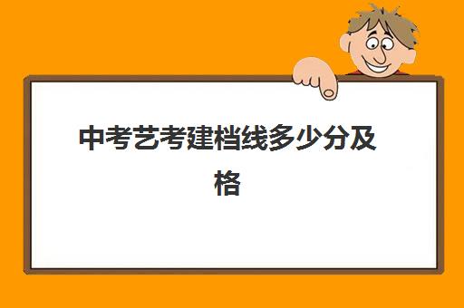 中考艺考建档线多少分及格(艺考合格线是本科线吗)