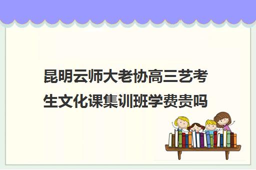 昆明云师大老协高三艺考生文化课集训班学费贵吗(艺术生高三文化课冲刺)