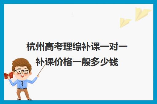 杭州高考理综补课一对一补课价格一般多少钱(高考网上补课平台哪个好)