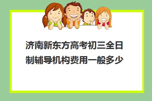 济南新东方高考初三全日制辅导机构费用一般多少钱(济南新东方辅导班行吗)