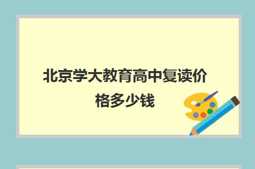 北京学大教育高中复读价格多少钱（北京中考复读机构）