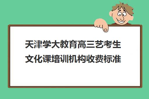 天津学大教育高三艺考生文化课培训机构收费标准一览表(艺考生文化课分数线)