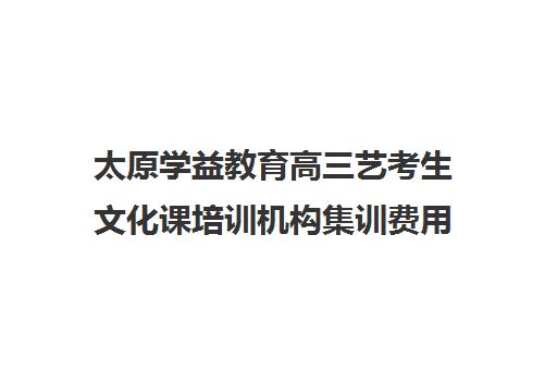 太原学益教育高三艺考生文化课培训机构集训费用多少钱(太原高三文化课培训机构哪家好