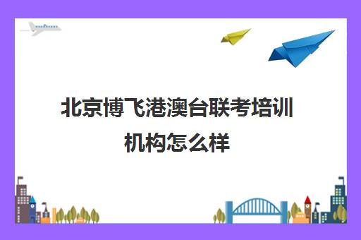 北京博飞港澳台联考培训机构怎么样(港澳联考培训机构哪家好)