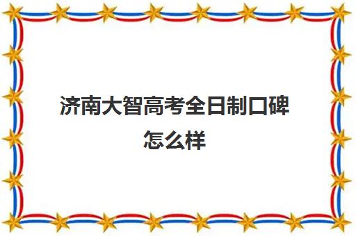 济南大智高考全日制口碑怎么样(济南莱芜大智教育口碑怎么样)