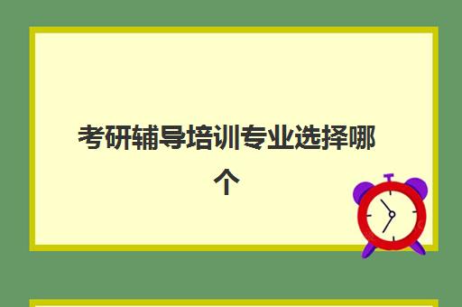 考研辅导培训专业选择哪个(考研辅导机构排名前十)