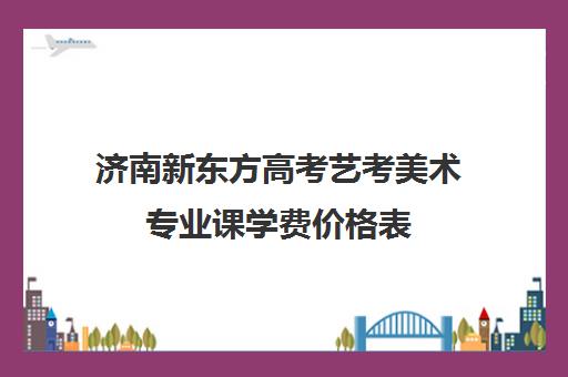 济南新东方高考艺考美术专业课学费价格表(艺考有哪些专业)