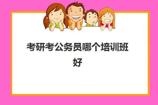 考研考公务员哪个培训班好(公务员考试培训班哪家好)