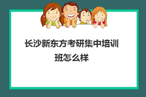 长沙新东方考研集中培训班怎么样(新东方四六级培训班多少钱)