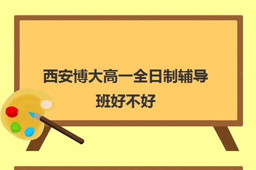 西安博大高一全日制辅导班好不好(西安高考十大补课机构有哪些)