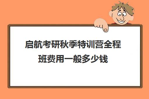 启航考研秋季特训营全程班费用一般多少钱（启航考研口碑）