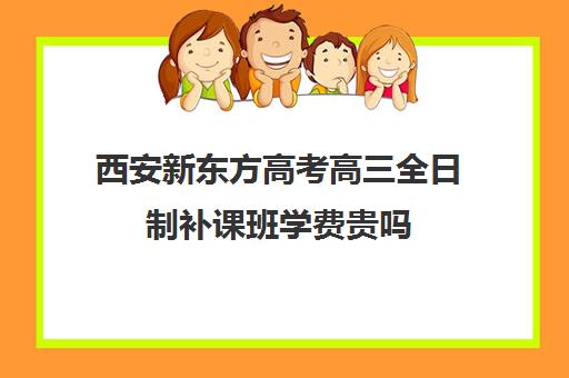 西安新东方高考高三全日制补课班学费贵吗(高三全日制补课一般多少钱)