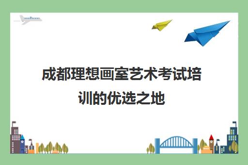 成都理想画室艺术考试培训的优选之地