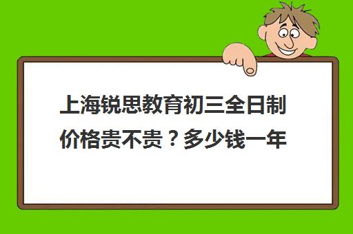 上海锐思教育初三全日制价格贵不贵？多少钱一年(初三全日制补课费用多少)